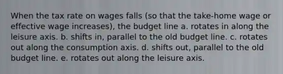 When the tax rate on wages falls (so that the take-home wage or effective wage increases), the budget line a. rotates in along the leisure axis. b. shifts in, parallel to the old budget line. c. rotates out along the consumption axis. d. shifts out, parallel to the old budget line. e. rotates out along the leisure axis.