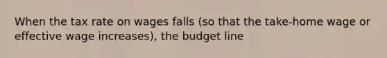 When the tax rate on wages falls (so that the take-home wage or effective wage increases), the budget line