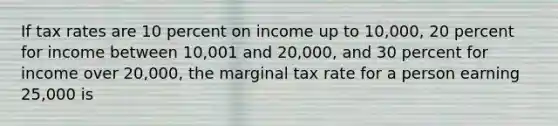 If tax rates are 10 percent on income up to 10,000, 20 percent for income between 10,001 and 20,000, and 30 percent for income over 20,000, the marginal tax rate for a person earning 25,000 is