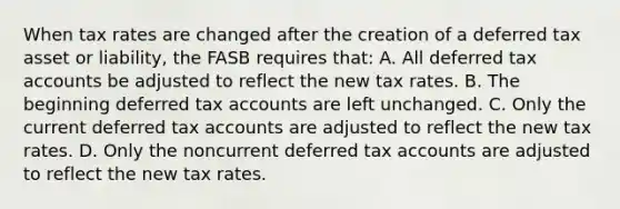 When tax rates are changed after the creation of a deferred tax asset or liability, the FASB requires that: A. All deferred tax accounts be adjusted to reflect the new tax rates. B. The beginning deferred tax accounts are left unchanged. C. Only the current deferred tax accounts are adjusted to reflect the new tax rates. D. Only the noncurrent deferred tax accounts are adjusted to reflect the new tax rates.