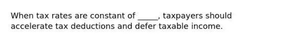 When tax rates are constant of _____, taxpayers should accelerate tax deductions and defer taxable income.