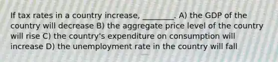 If tax rates in a country increase, ________. A) the GDP of the country will decrease B) the aggregate price level of the country will rise C) the country's expenditure on consumption will increase D) the unemployment rate in the country will fall