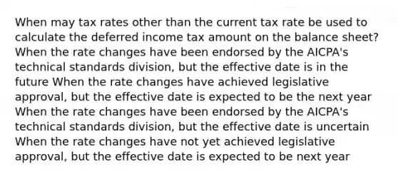 When may tax rates other than the current tax rate be used to calculate the deferred income tax amount on the balance sheet? When the rate changes have been endorsed by the AICPA's technical standards division, but the effective date is in the future When the rate changes have achieved legislative approval, but the effective date is expected to be the next year When the rate changes have been endorsed by the AICPA's technical standards division, but the effective date is uncertain When the rate changes have not yet achieved legislative approval, but the effective date is expected to be next year