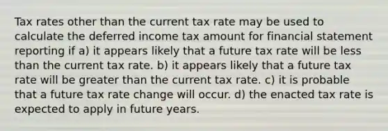 Tax rates other than the current tax rate may be used to calculate the deferred income tax amount for financial statement reporting if a) it appears likely that a future tax rate will be less than the current tax rate. b) it appears likely that a future tax rate will be greater than the current tax rate. c) it is probable that a future tax rate change will occur. d) the enacted tax rate is expected to apply in future years.