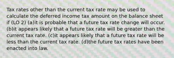 Tax rates other than the current tax rate may be used to calculate the deferred income tax amount on the balance sheet if (LO 2) (a)it is probable that a future tax rate change will occur. (b)it appears likely that a future tax rate will be greater than the current tax rate. (c)it appears likely that a future tax rate will be less than the current tax rate. (d)the future tax rates have been enacted into law.