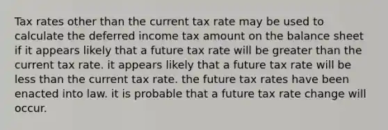 Tax rates other than the current tax rate may be used to calculate the deferred income tax amount on the balance sheet if it appears likely that a future tax rate will be greater than the current tax rate. it appears likely that a future tax rate will be less than the current tax rate. the future tax rates have been enacted into law. it is probable that a future tax rate change will occur.