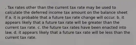 . Tax rates other than the current tax rate may be used to calculate the deferred income tax amount on the balance sheet if a. it is probable that a future tax rate change will occur. b. it appears likely that a future tax rate will be greater than the current tax rate. c. the future tax rates have been enacted into law. d. it appears likely that a future tax rate will be less than the current tax rate.