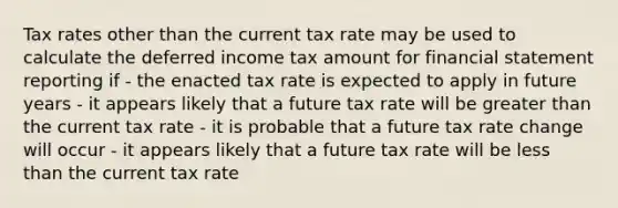 Tax rates other than the current tax rate may be used to calculate the deferred income tax amount for financial statement reporting if - the enacted tax rate is expected to apply in future years - it appears likely that a future tax rate will be <a href='https://www.questionai.com/knowledge/ktgHnBD4o3-greater-than' class='anchor-knowledge'>greater than</a> the current tax rate - it is probable that a future tax rate change will occur - it appears likely that a future tax rate will be <a href='https://www.questionai.com/knowledge/k7BtlYpAMX-less-than' class='anchor-knowledge'>less than</a> the current tax rate