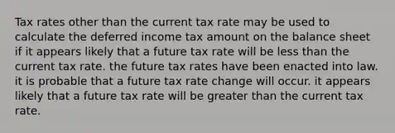 Tax rates other than the current tax rate may be used to calculate the deferred income tax amount on the balance sheet if it appears likely that a future tax rate will be less than the current tax rate. the future tax rates have been enacted into law. it is probable that a future tax rate change will occur. it appears likely that a future tax rate will be greater than the current tax rate.