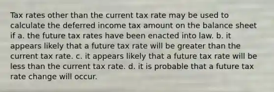 Tax rates other than the current tax rate may be used to calculate the deferred income tax amount on the balance sheet if a. the future tax rates have been enacted into law. b. it appears likely that a future tax rate will be greater than the current tax rate. c. it appears likely that a future tax rate will be less than the current tax rate. d. it is probable that a future tax rate change will occur.