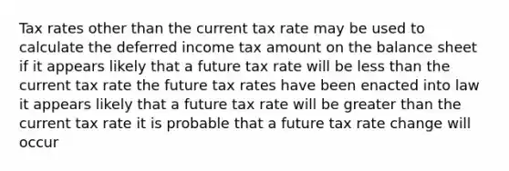 Tax rates other than the current tax rate may be used to calculate the deferred income tax amount on the balance sheet if it appears likely that a future tax rate will be less than the current tax rate the future tax rates have been enacted into law it appears likely that a future tax rate will be greater than the current tax rate it is probable that a future tax rate change will occur