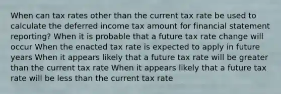 When can tax rates other than the current tax rate be used to calculate the deferred income tax amount for financial statement reporting? When it is probable that a future tax rate change will occur When the enacted tax rate is expected to apply in future years When it appears likely that a future tax rate will be greater than the current tax rate When it appears likely that a future tax rate will be less than the current tax rate