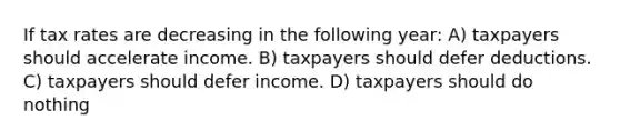 If tax rates are decreasing in the following year: A) taxpayers should accelerate income. B) taxpayers should defer deductions. C) taxpayers should defer income. D) taxpayers should do nothing