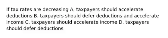 If tax rates are decreasing A. taxpayers should accelerate deductions B. taxpayers should defer deductions and accelerate income C. taxpayers should accelerate income D. taxpayers should defer deductions