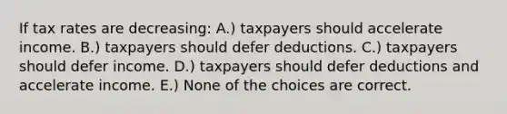 If tax rates are decreasing: A.) taxpayers should accelerate income. B.) taxpayers should defer deductions. C.) taxpayers should defer income. D.) taxpayers should defer deductions and accelerate income. E.) None of the choices are correct.