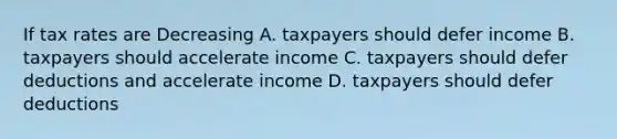 If tax rates are Decreasing A. taxpayers should defer income B. taxpayers should accelerate income C. taxpayers should defer deductions and accelerate income D. taxpayers should defer deductions