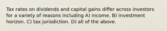 Tax rates on dividends and capital gains differ across investors for a variety of reasons including A) income. B) investment horizon. C) tax jurisdiction. D) all of the above.