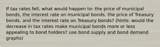 If tax rates fell, what would happen to: the price of municipal bonds, the interest rate on municipal bonds, the price of Treasury bonds, and the interest rate on Treasury bonds? (hints: would the decrease in tax rates make municipal bonds more or less appealing to bond holders? use bond supply and bond demand graphs)