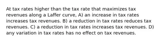 At tax rates higher than the tax rate that maximizes tax revenues along a Laffer curve, A) an increase in tax rates increases tax revenues. B) a reduction in tax rates reduces tax revenues. C) a reduction in tax rates increases tax revenues. D) any variation in tax rates has no effect on tax revenues.