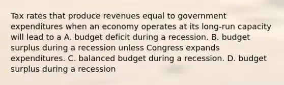 Tax rates that produce revenues equal to government expenditures when an economy operates at its long-run capacity will lead to a A. budget deficit during a recession. B. budget surplus during a recession unless Congress expands expenditures. C. balanced budget during a recession. D. budget surplus during a recession