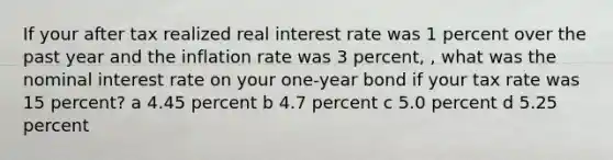 If your after tax realized real interest rate was 1 percent over the past year and the inflation rate was 3 percent, , what was the nominal interest rate on your one-year bond if your tax rate was 15 percent? a 4.45 percent b 4.7 percent c 5.0 percent d 5.25 percent