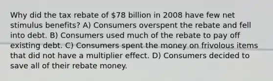 Why did the tax rebate of 78 billion in 2008 have few net stimulus benefits? A) Consumers overspent the rebate and fell into debt. B) Consumers used much of the rebate to pay off existing debt. C) Consumers spent the money on frivolous items that did not have a multiplier effect. D) Consumers decided to save all of their rebate money.