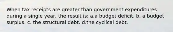 When tax receipts are greater than government expenditures during a single year, the result is: a.a budget deficit. b. a budget surplus. c. the structural debt. d.the cyclical debt.