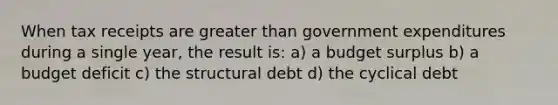 When tax receipts are greater than government expenditures during a single year, the result is: a) a budget surplus b) a budget deficit c) the structural debt d) the cyclical debt