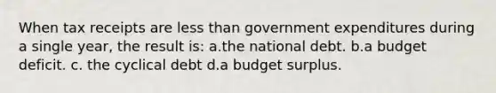 When tax receipts are <a href='https://www.questionai.com/knowledge/k7BtlYpAMX-less-than' class='anchor-knowledge'>less than</a> government expenditures during a single year, the result is: a.the national debt. b.a budget deficit. c. the cyclical debt d.a budget surplus.