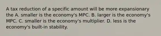 A tax reduction of a specific amount will be more expansionary the A. smaller is the economy's MPC. B. larger is the economy's MPC. C. smaller is the economy's multiplier. D. less is the economy's built-in stability.