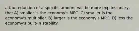 a tax reduction of a specific amount will be more expansionary, the: A) smaller is the economy's MPC. C) smaller is the economy's multiplier. B) larger is the economy's MPC. D) less the economy's built-in stability.