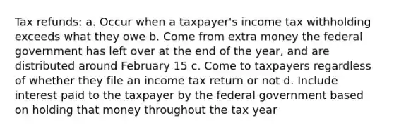 Tax refunds: a. Occur when a taxpayer's income tax withholding exceeds what they owe b. Come from extra money the federal government has left over at the end of the year, and are distributed around February 15 c. Come to taxpayers regardless of whether they file an income tax return or not d. Include interest paid to the taxpayer by the federal government based on holding that money throughout the tax year