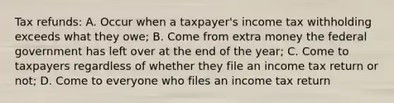 Tax refunds: A. Occur when a taxpayer's income tax withholding exceeds what they owe; B. Come from extra money the federal government has left over at the end of the year; C. Come to taxpayers regardless of whether they file an income tax return or not; D. Come to everyone who files an income tax return