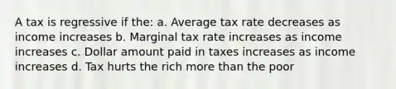 A tax is regressive if the: a. Average tax rate decreases as income increases b. Marginal tax rate increases as income increases c. Dollar amount paid in taxes increases as income increases d. Tax hurts the rich more than the poor