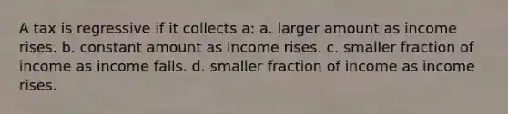 A tax is regressive if it collects a: a. larger amount as income rises. b. constant amount as income rises. c. smaller fraction of income as income falls. d. smaller fraction of income as income rises.