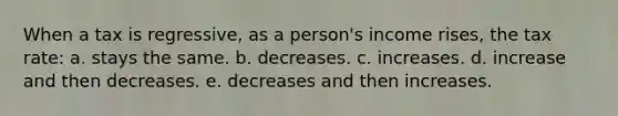 When a tax is regressive, as a person's income rises, the tax rate: a. stays the same. b. decreases. c. increases. d. increase and then decreases. e. decreases and then increases.