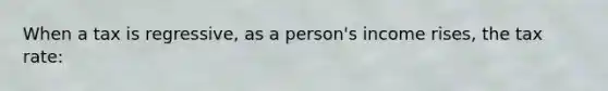 When a tax is regressive, as a person's income rises, the tax rate: