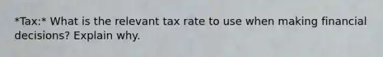 *Tax:* What is the relevant tax rate to use when making financial decisions? Explain why.