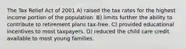 The Tax Relief Act of 2001 A) raised the tax rates for the highest income portion of the population. B) limits further the ability to contribute to retirement plans tax-free. C) provided educational incentives to most taxpayers. D) reduced the child care credit available to most young families.