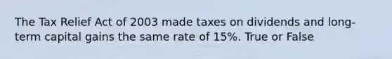 The Tax Relief Act of 2003 made taxes on dividends and long-term capital gains the same rate of 15%. True or False