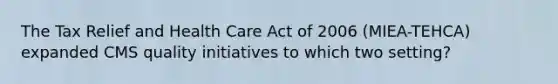 The Tax Relief and Health Care Act of 2006 (MIEA-TEHCA) expanded CMS quality initiatives to which two setting?