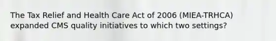 The Tax Relief and Health Care Act of 2006 (MIEA-TRHCA) expanded CMS quality initiatives to which two settings?