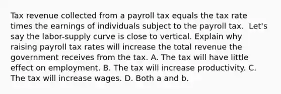 Tax revenue collected from a payroll tax equals the tax rate times the earnings of individuals subject to the payroll tax. ​ Let's say the​ labor-<a href='https://www.questionai.com/knowledge/kwxIauXFMo-supply-curve' class='anchor-knowledge'>supply curve</a> is close to vertical. Explain why raising payroll tax rates will increase the total revenue the government receives from the tax. A. The tax will have little effect on employment. B. The tax will increase productivity. C. The tax will increase wages. D. Both a and b.