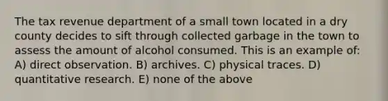 The tax revenue department of a small town located in a dry county decides to sift through collected garbage in the town to assess the amount of alcohol consumed. This is an example of: A) direct observation. B) archives. C) physical traces. D) quantitative research. E) none of the above