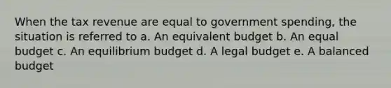 When the tax revenue are equal to government spending, the situation is referred to a. An equivalent budget b. An equal budget c. An equilibrium budget d. A legal budget e. A balanced budget