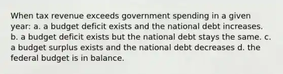 When tax revenue exceeds government spending in a given year: a. a budget deficit exists and the national debt increases. b. a budget deficit exists but the national debt stays the same. c. a budget surplus exists and the national debt decreases d. the federal budget is in balance.