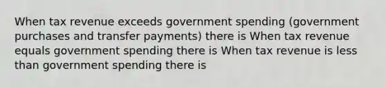 When tax revenue exceeds government spending​ (government purchases and transfer​ payments) there is When tax revenue equals government spending there is When tax revenue is less than government spending there is