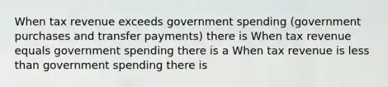 When tax revenue exceeds government spending (government purchases and transfer payments) there is When tax revenue equals government spending there is a When tax revenue is less than government spending there is