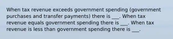 When tax revenue exceeds government spending (government purchases and transfer payments) there is ___. When tax revenue equals government spending there is ___. When tax revenue is less than government spending there is ___.