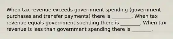 When tax revenue exceeds government spending​ (government purchases and transfer​ payments) there is ________. When tax revenue equals government spending there is ________. When tax revenue is less than government spending there is ________.